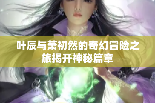 叶辰与萧初然的奇幻冒险之旅揭开神秘篇章