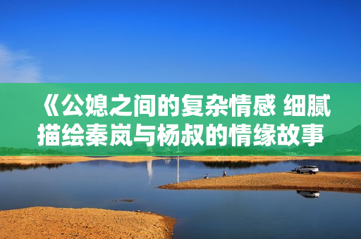 《公媳之间的复杂情感 细腻描绘秦岚与杨叔的情缘故事》