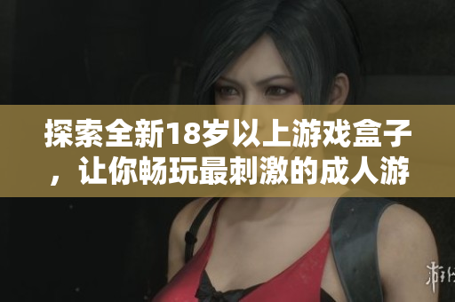 探索全新18岁以上游戏盒子，让你畅玩最刺激的成人游戏体验