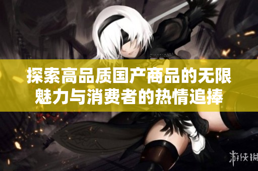 探索高品质国产商品的无限魅力与消费者的热情追捧