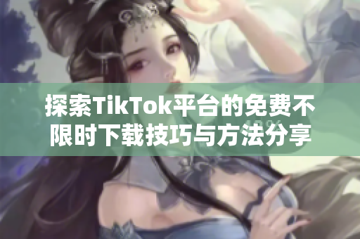 探索TikTok平台的免费不限时下载技巧与方法分享