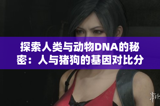 探索人类与动物DNA的秘密：人与猪狗的基因对比分析