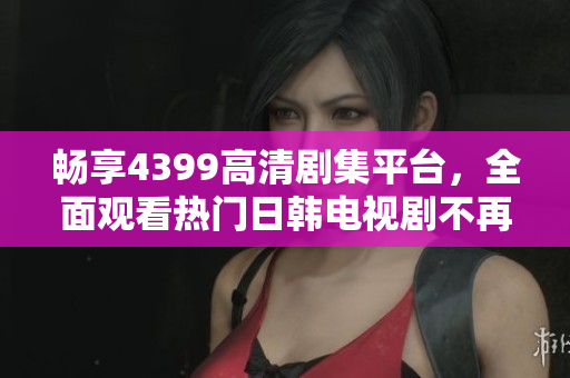 畅享4399高清剧集平台，全面观看热门日韩电视剧不再有障碍