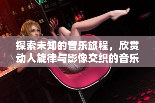 探索未知的音乐旅程，欣赏动人旋律与影像交织的音乐视频