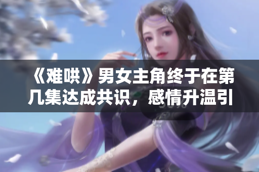《难哄》男女主角终于在第几集达成共识，感情升温引发热议