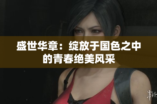 盛世华章：绽放于国色之中的青春绝美风采