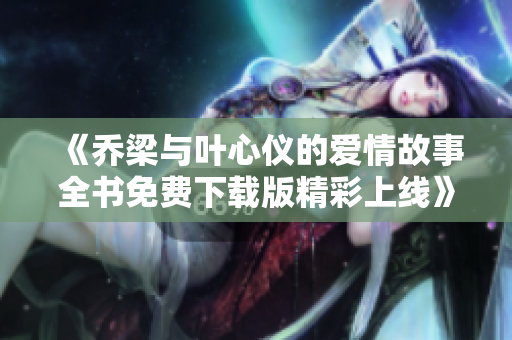 《乔梁与叶心仪的爱情故事全书免费下载版精彩上线》