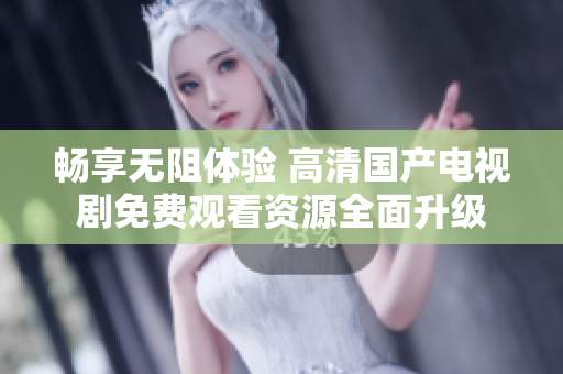 畅享无阻体验 高清国产电视剧免费观看资源全面升级