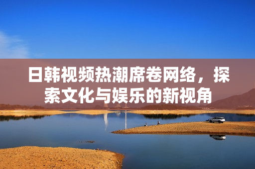 日韩视频热潮席卷网络，探索文化与娱乐的新视角