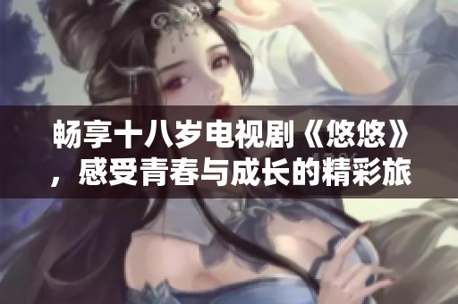 畅享十八岁电视剧《悠悠》，感受青春与成长的精彩旅程