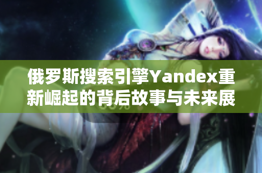 俄罗斯搜索引擎Yandex重新崛起的背后故事与未来展望