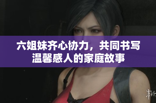 六姐妹齐心协力，共同书写温馨感人的家庭故事