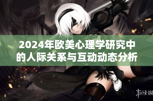 2024年欧美心理学研究中的人际关系与互动动态分析