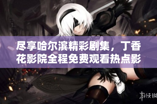 尽享哈尔滨精彩剧集，丁香花影院全程免费观看热点影视作品