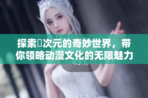 探索囧次元的奇妙世界，带你领略动漫文化的无限魅力