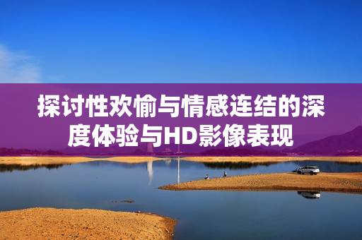 探讨性欢愉与情感连结的深度体验与HD影像表现
