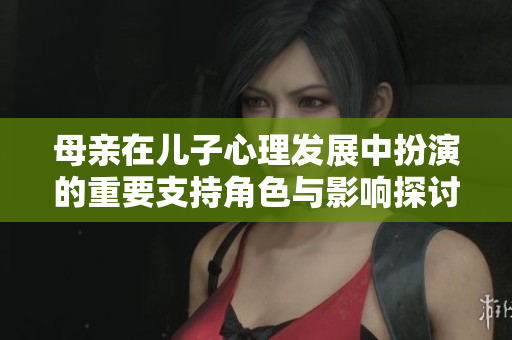 母亲在儿子心理发展中扮演的重要支持角色与影响探讨