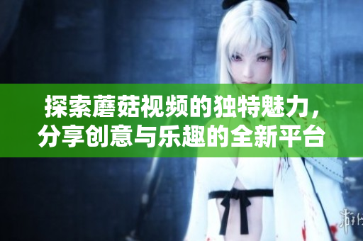 探索蘑菇视频的独特魅力，分享创意与乐趣的全新平台