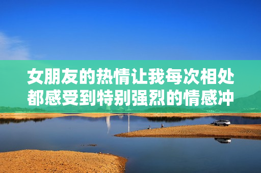女朋友的热情让我每次相处都感受到特别强烈的情感冲击