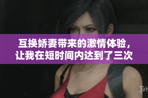 互换娇妻带来的激情体验，让我在短时间内达到了三次巅峰