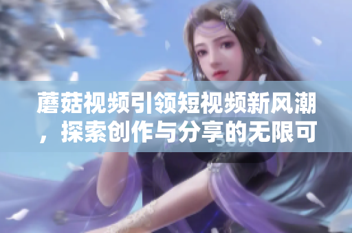 蘑菇视频引领短视频新风潮，探索创作与分享的无限可能性