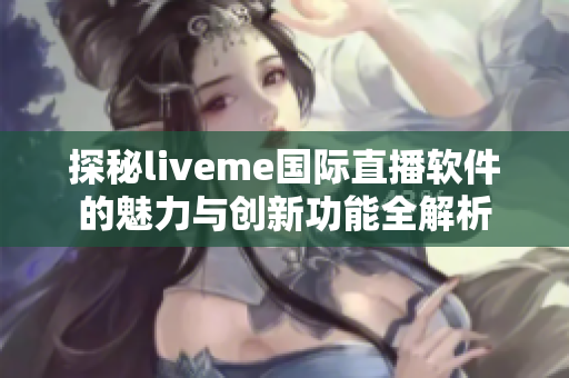 探秘liveme国际直播软件的魅力与创新功能全解析