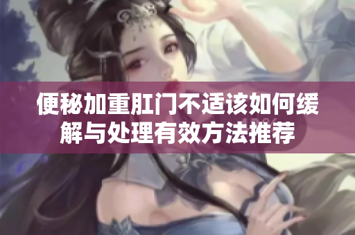 便秘加重肛门不适该如何缓解与处理有效方法推荐