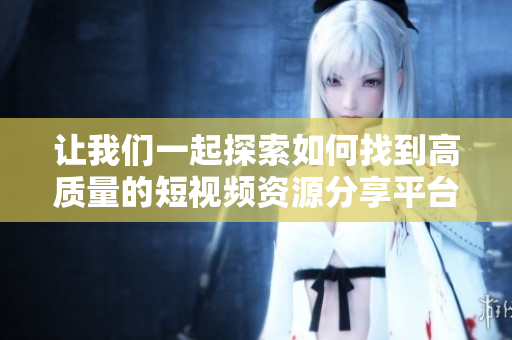 让我们一起探索如何找到高质量的短视频资源分享平台