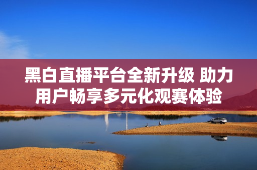 黑白直播平台全新升级 助力用户畅享多元化观赛体验