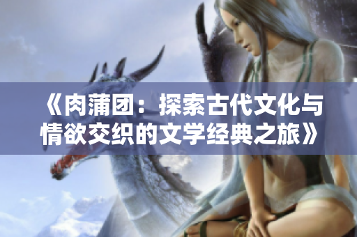 《肉蒲团：探索古代文化与情欲交织的文学经典之旅》