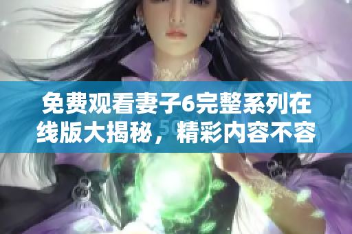 免费观看妻子6完整系列在线版大揭秘，精彩内容不容错过