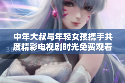 中年大叔与年轻女孩携手共度精彩电视剧时光免费观看体验