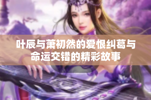 叶辰与萧初然的爱恨纠葛与命运交错的精彩故事