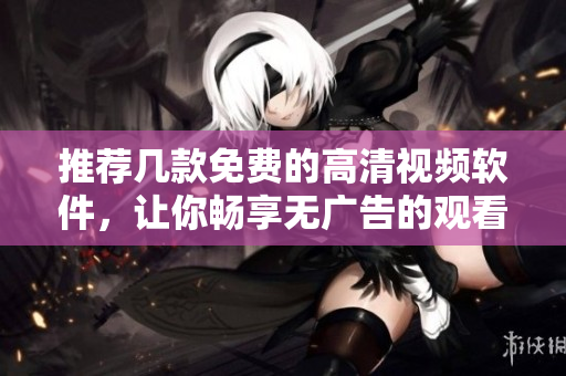 推荐几款免费的高清视频软件，让你畅享无广告的观看体验