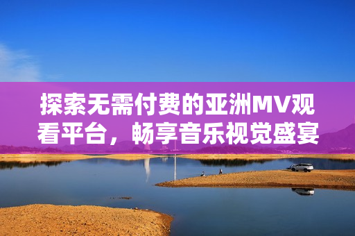 探索无需付费的亚洲MV观看平台，畅享音乐视觉盛宴