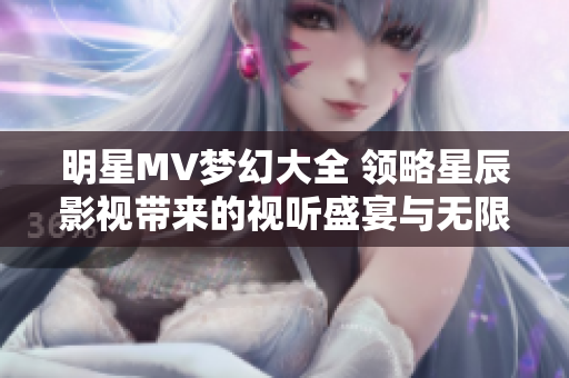 明星MV梦幻大全 领略星辰影视带来的视听盛宴与无限创意