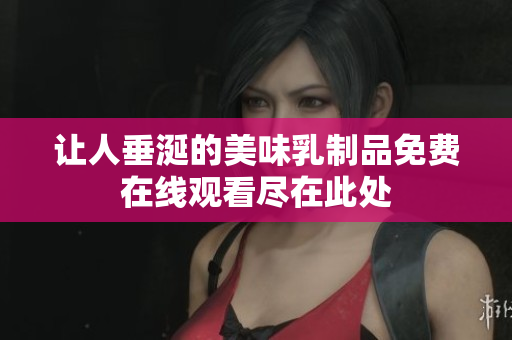 让人垂涎的美味乳制品免费在线观看尽在此处