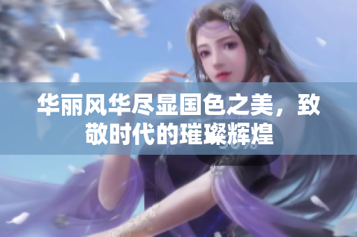 华丽风华尽显国色之美，致敬时代的璀璨辉煌