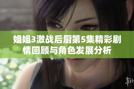 姐姐3激战后厨第5集精彩剧情回顾与角色发展分析