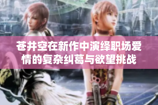 苍井空在新作中演绎职场爱情的复杂纠葛与欲望挑战