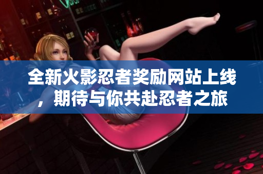 全新火影忍者奖励网站上线，期待与你共赴忍者之旅