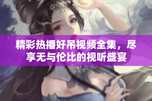 精彩热播好吊视频全集，尽享无与伦比的视听盛宴