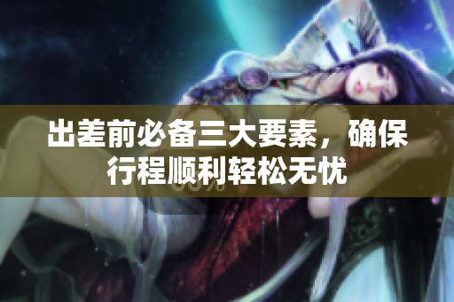 出差前必备三大要素，确保行程顺利轻松无忧