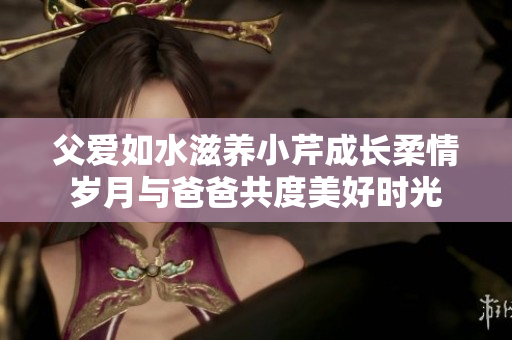 父爱如水滋养小芹成长柔情岁月与爸爸共度美好时光
