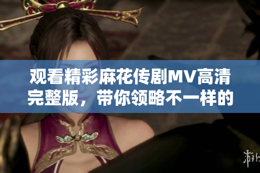 观看精彩麻花传剧MV高清完整版，带你领略不一样的戏剧风情