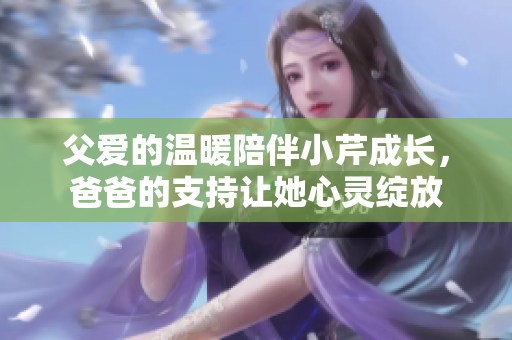 父爱的温暖陪伴小芹成长，爸爸的支持让她心灵绽放