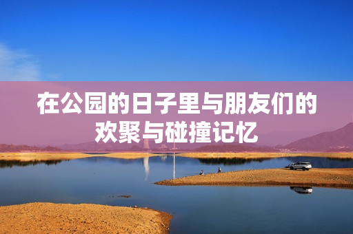 在公园的日子里与朋友们的欢聚与碰撞记忆