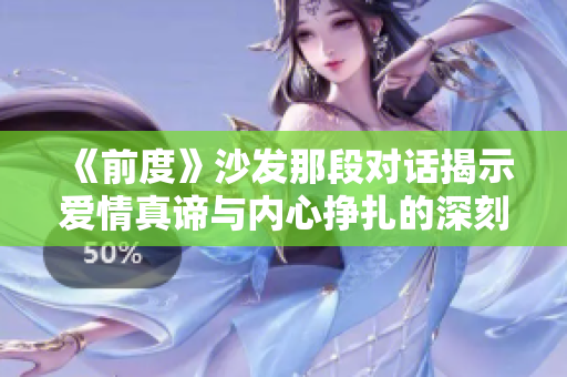 《前度》沙发那段对话揭示爱情真谛与内心挣扎的深刻反思