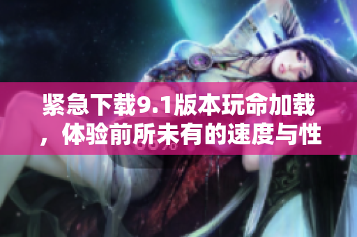 紧急下载9.1版本玩命加载，体验前所未有的速度与性能提升