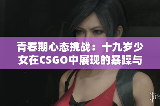 青春期心态挑战：十九岁少女在CSGO中展现的暴躁与激情